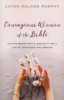 Courageous Women of the Bible: Leaving Behind Fear and Insecurity for a Life of Confidence and Freedom